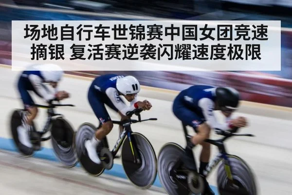 场地自行车世锦赛中国女团竞速摘银 复活赛逆袭闪耀速度极限